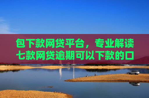 包下款网贷平台，专业解读七款网贷逾期可以下款的口子