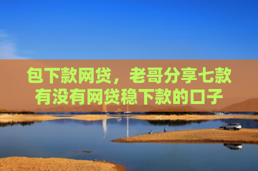 包下款网贷，老哥分享七款有没有网贷稳下款的口子