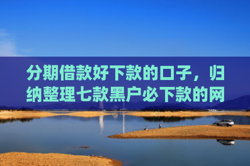 分期借款好下款的口子，归纳整理七款黑户必下款的网贷口子app