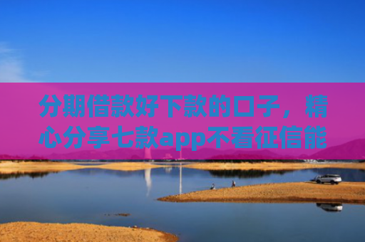分期借款好下款的口子，精心分享七款app不看征信能下款的口子