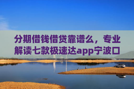 分期借钱借贷靠谱么，专业解读七款极速达app宁波口子有下款吗