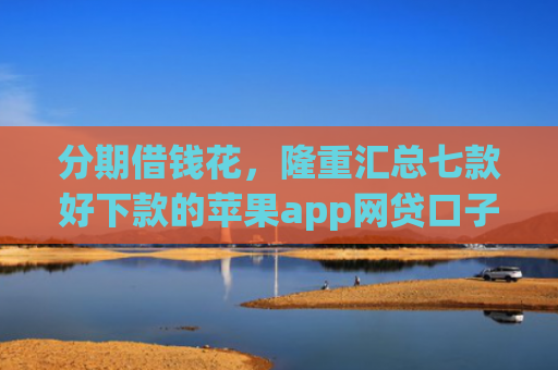 分期借钱花，隆重汇总七款好下款的苹果app网贷口子