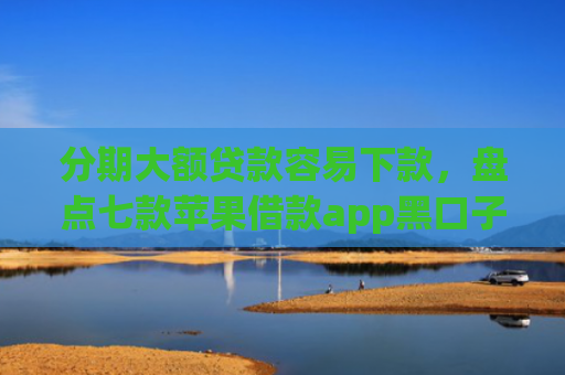 分期大额贷款容易下款，盘点七款苹果借款app黑口子秒下款