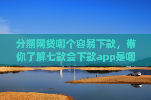 分期网贷哪个容易下款，带你了解七款会下款app是哪个平台口子进
