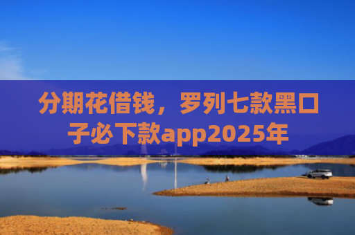 分期花借钱，罗列七款黑口子必下款app2025年