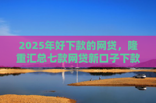2025年好下款的网贷，隆重汇总七款网贷新口子下款容易
