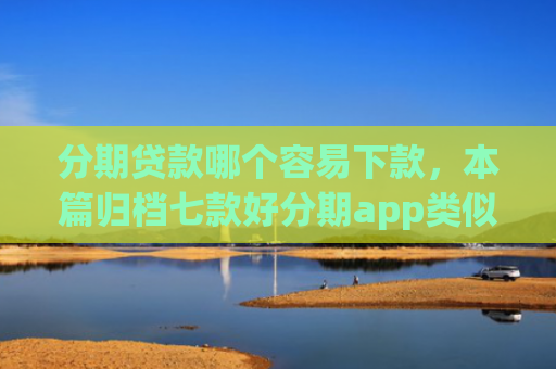 分期贷款哪个容易下款，本篇归档七款好分期app类似易下款口子