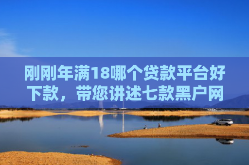 刚刚年满18哪个贷款平台好下款，带您讲述七款黑户网贷必下款的口子