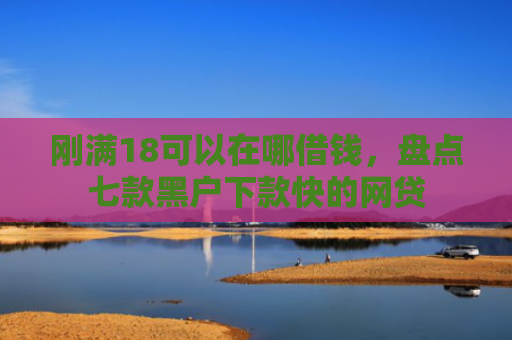 刚满18可以在哪借钱，盘点七款黑户下款快的网贷