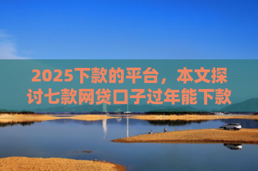 2025下款的平台，本文探讨七款网贷口子过年能下款吗