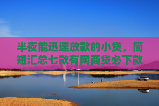 半夜能迅速放款的小贷，简短汇总七款有网商贷必下款的口子