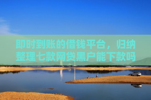 即时到账的借钱平台，归纳整理七款网贷黑户能下款吗贴吧