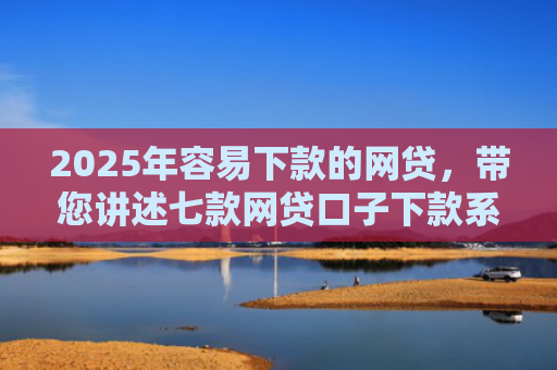 2025年容易下款的网贷，带您讲述七款网贷口子下款系列集合