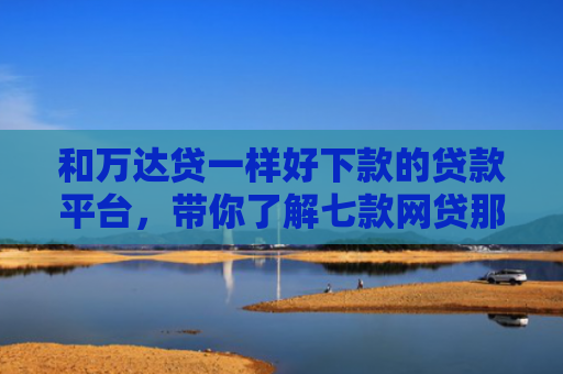 和万达贷一样好下款的贷款平台，带你了解七款网贷那个黑户可以下款