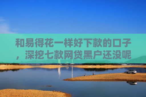和易得花一样好下款的口子，深挖七款网贷黑户还没呢下款吗