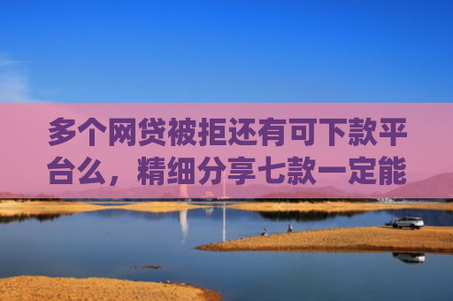 多个网贷被拒还有可下款平台么，精细分享七款一定能下款的口子app