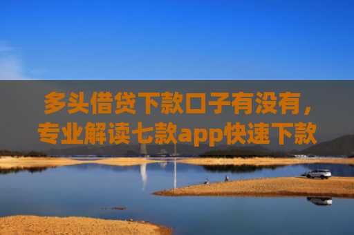 多头借贷下款口子有没有，专业解读七款app快速下款口子