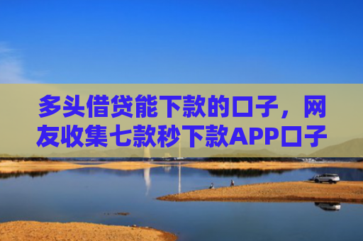 多头借贷能下款的口子，网友收集七款秒下款APP口子