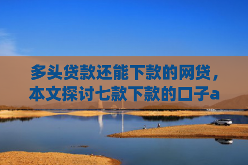 多头贷款还能下款的网贷，本文探讨七款下款的口子app