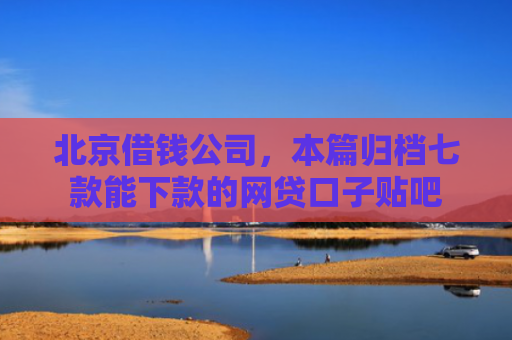 北京借钱公司，本篇归档七款能下款的网贷口子贴吧