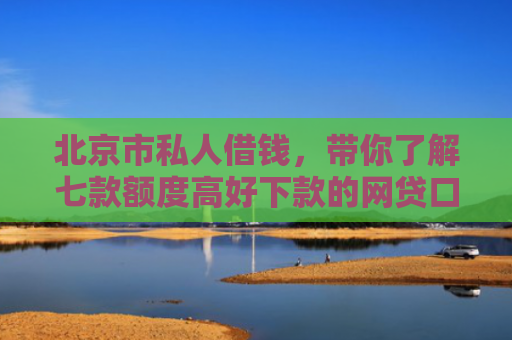 北京市私人借钱，带你了解七款额度高好下款的网贷口子