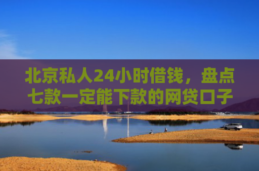 北京私人24小时借钱，盘点七款一定能下款的网贷口子