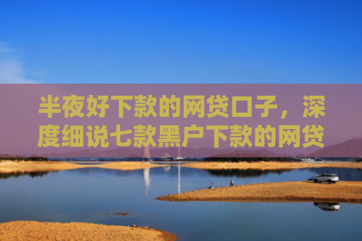 半夜好下款的网贷口子，深度细说七款黑户下款的网贷小口子