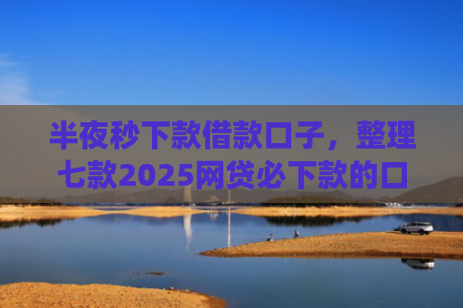 半夜秒下款借款口子，整理七款2025网贷必下款的口子app