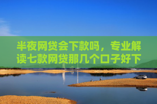 半夜网贷会下款吗，专业解读七款网贷那几个口子好下款