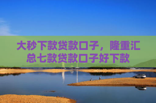 大秒下款贷款口子，隆重汇总七款贷款口子好下款