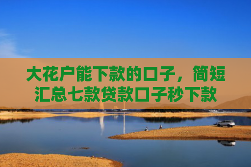 大花户能下款的口子，简短汇总七款贷款口子秒下款