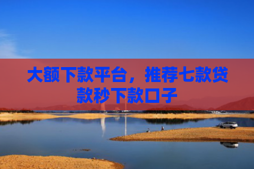 大额下款平台，推荐七款贷款秒下款口子
