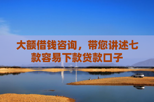 大额借钱咨询，带您讲述七款容易下款贷款口子