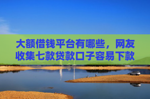 大额借钱平台有哪些，网友收集七款贷款口子容易下款