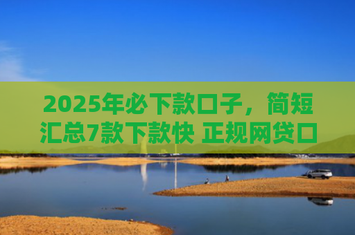 2025年必下款口子，简短汇总7款下款快 正规网贷口子