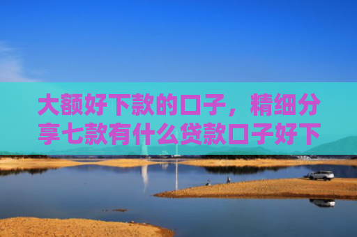 大额好下款的口子，精细分享七款有什么贷款口子好下款