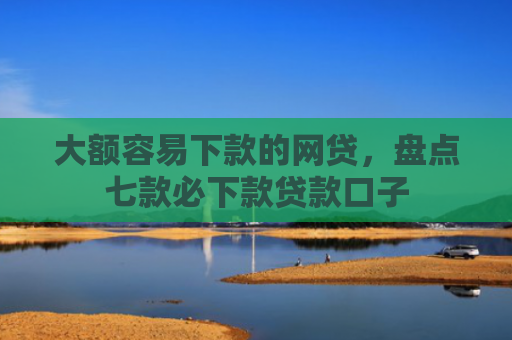 大额容易下款的网贷，盘点七款必下款贷款口子