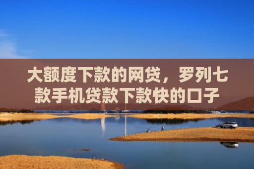 大额度下款的网贷，罗列七款手机贷款下款快的口子
