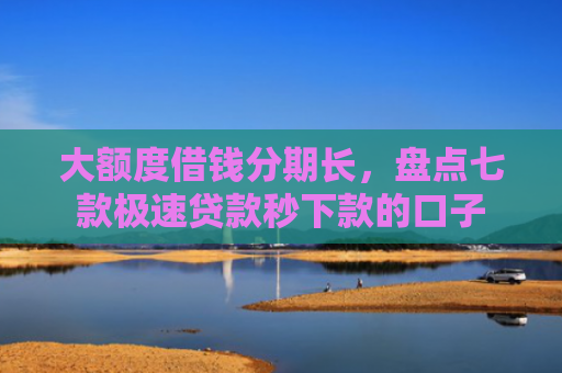大额度借钱分期长，盘点七款极速贷款秒下款的口子