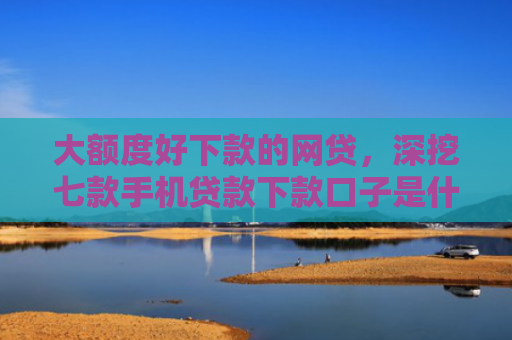 大额度好下款的网贷，深挖七款手机贷款下款口子是什么
