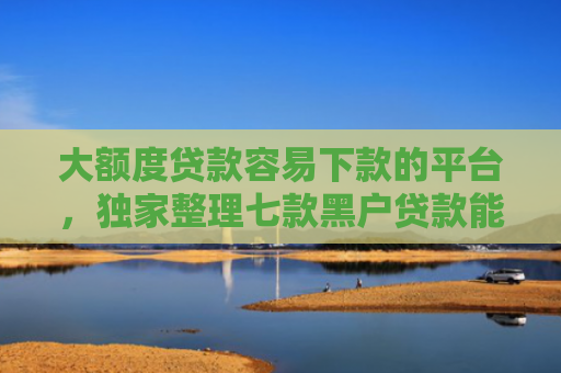 大额度贷款容易下款的平台，独家整理七款黑户贷款能下款的口子