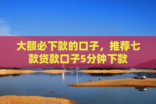 大额必下款的口子，推荐七款贷款口子5分钟下款