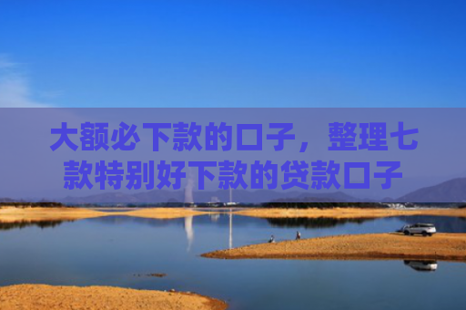 大额必下款的口子，整理七款特别好下款的贷款口子