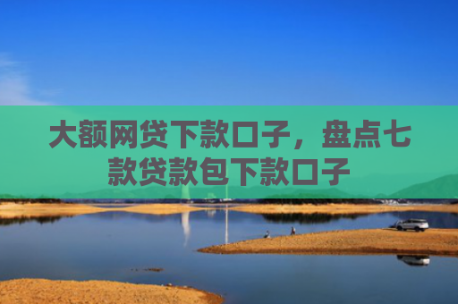 大额网贷下款口子，盘点七款贷款包下款口子