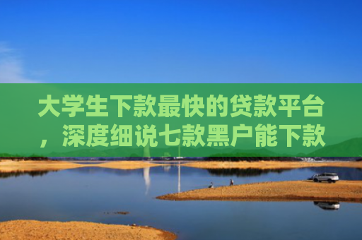 大学生下款最快的贷款平台，深度细说七款黑户能下款贷款口子