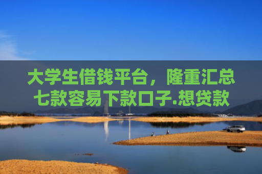 大学生借钱平台，隆重汇总七款容易下款口子.想贷款