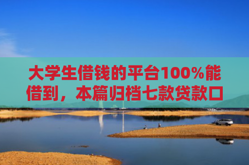 大学生借钱的平台100%能借到，本篇归档七款贷款口子极速下款的