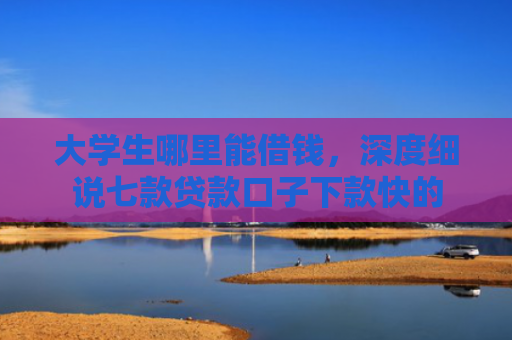 大学生哪里能借钱，深度细说七款贷款口子下款快的
