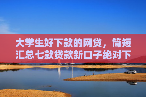 大学生好下款的网贷，简短汇总七款贷款新口子绝对下款