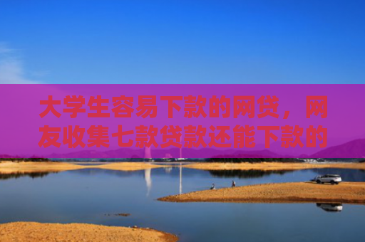 大学生容易下款的网贷，网友收集七款贷款还能下款的口子